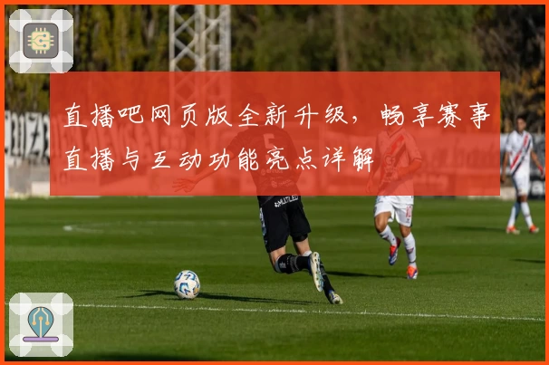 直播吧网页版全新升级,畅享赛事直播与互动功能亮点详解