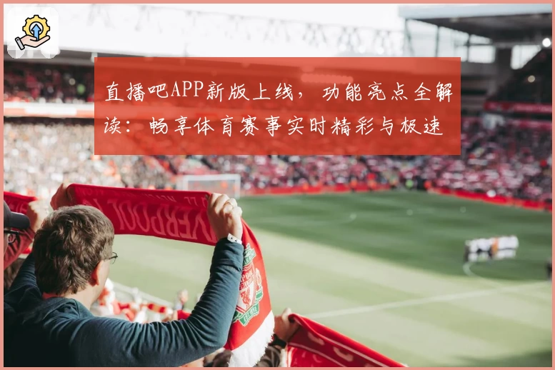 直播吧APP新版上线，功能亮点全解读：畅享体育赛事实时精彩与极速体验