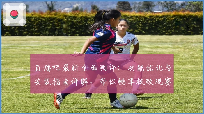 直播吧最新全面测评：功能优化与安装指南详解，带你畅享极致观赛体验