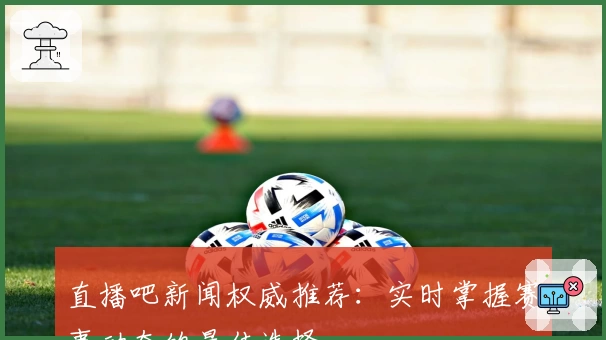 直播吧新闻权威推荐：实时掌握赛事动态的最佳选择