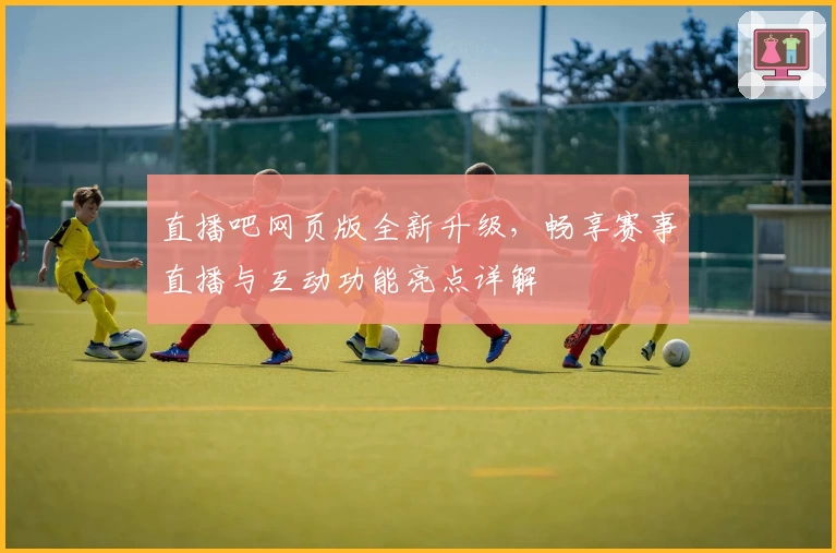 直播吧网页版全新升级，畅享赛事直播与互动功能亮点详解