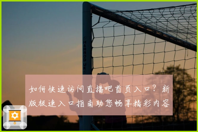 如何快速访问直播吧首页入口？新版极速入口指南助您畅享精彩内容