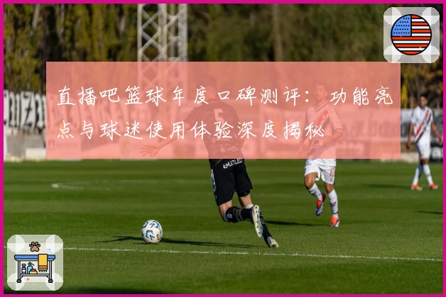 直播吧篮球年度口碑测评:功能亮点与球迷使用体验深度揭秘