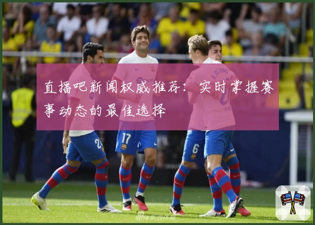直播吧新闻权威推荐：实时掌握赛事动态的最佳选择