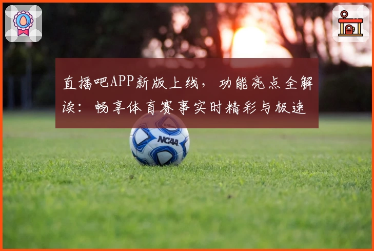 直播吧APP新版上线，功能亮点全解读：畅享体育赛事实时精彩与极速体验