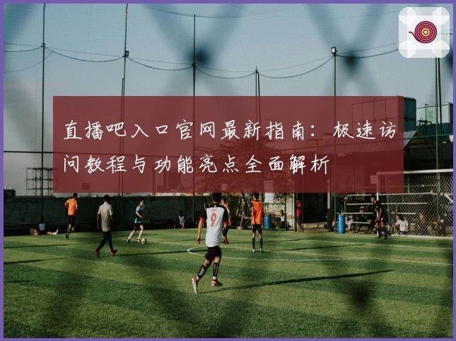直播吧入口官网最新指南：极速访问教程与功能亮点全面解析