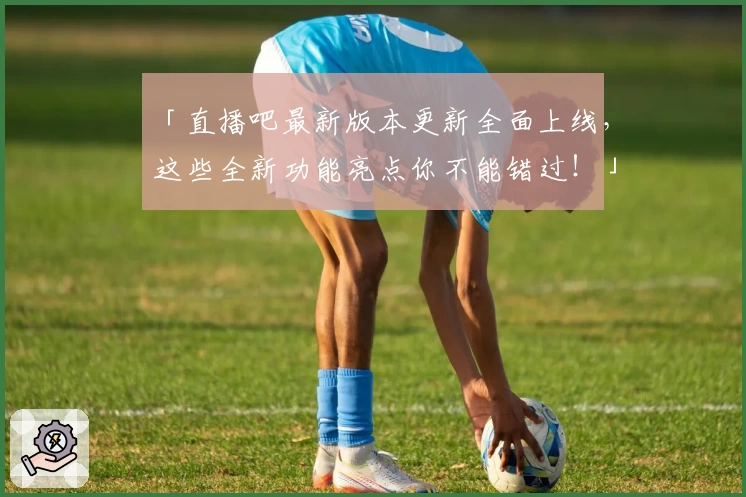 「直播吧最新版本更新全面上线，这些全新功能亮点你不能错过！」