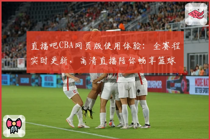 直播吧CBA网页版使用体验：全赛程实时更新，高清直播陪你畅享篮球激情