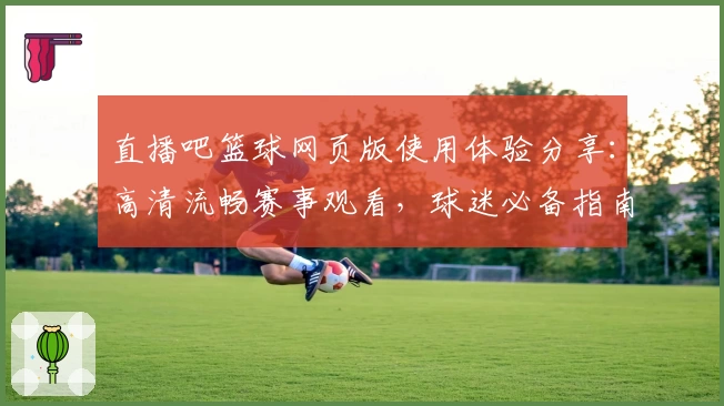 直播吧篮球网页版使用体验分享：高清流畅赛事观看，球迷必备指南