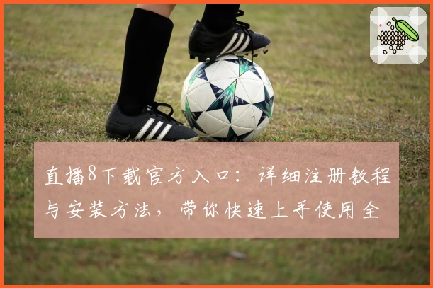 直播8下载官方入口：详细注册教程与安装方法，带你快速上手使用全新版本