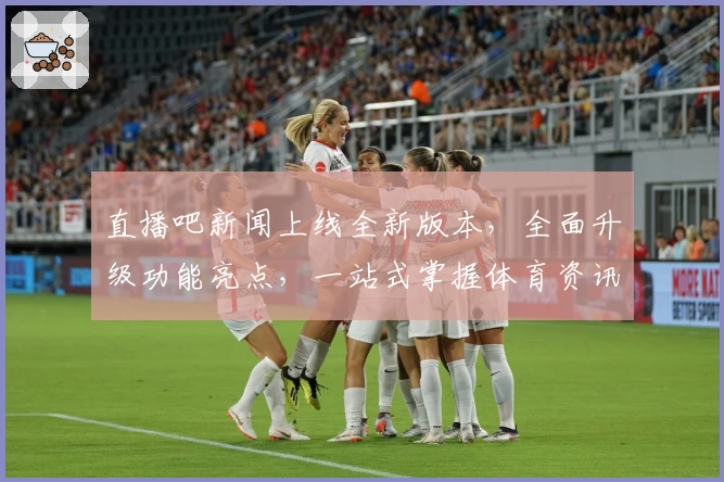 直播吧新闻上线全新版本，全面升级功能亮点，一站式掌握体育资讯热潮