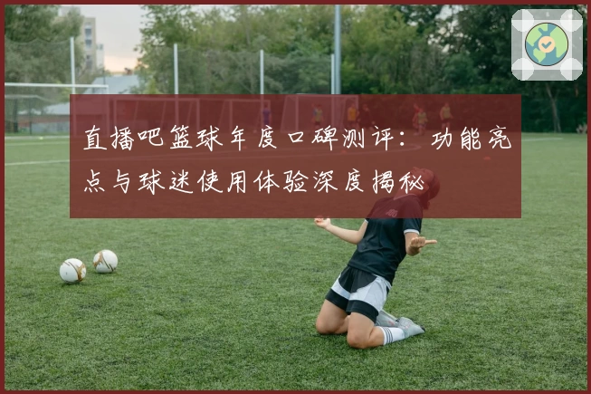 直播吧篮球年度口碑测评:功能亮点与球迷使用体验深度揭秘