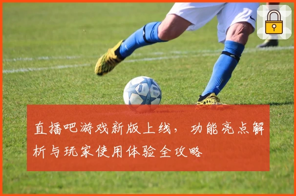 直播吧游戏新版上线，功能亮点解析与玩家使用体验全攻略