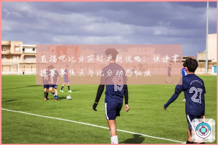 直播吧比分实时更新攻略：快速掌握赛事焦点与比分动态秘诀